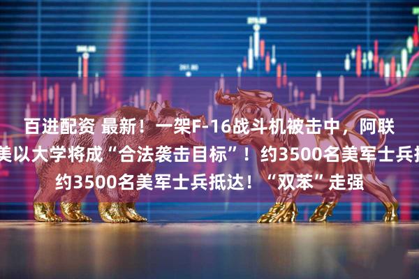 百进配资 最新！一架F-16战斗机被击中，阿联酋巴林铝企遭袭，美以大学将成“合法袭击目标”！约3500名美军士兵抵达！“双苯”走强