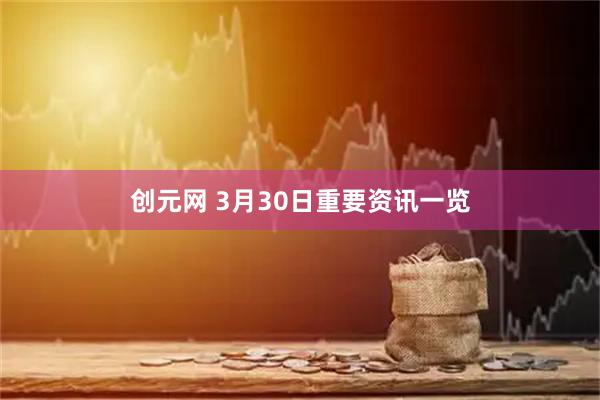 创元网 3月30日重要资讯一览
