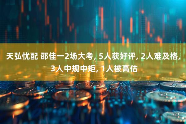 天弘忧配 邵佳一2场大考, 5人获好评, 2人难及格, 3人中规中矩, 1人被高估