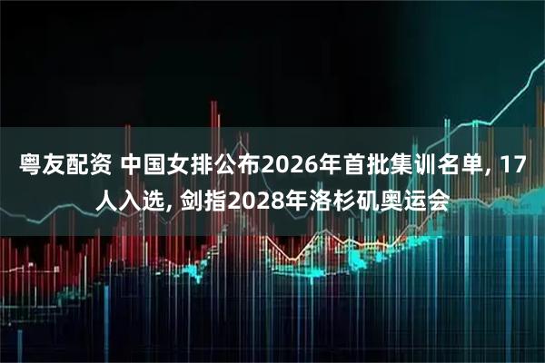 粤友配资 中国女排公布2026年首批集训名单, 17人入选, 剑指2028年洛杉矶奥运会