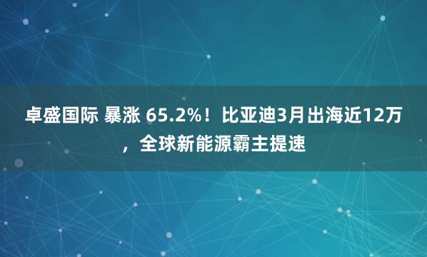 卓盛国际 暴涨 65.2%!比亚迪3月出海近12万,全球新能源霸主提速
