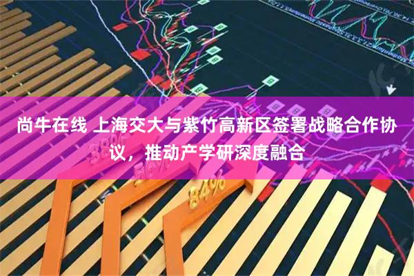尚牛在线 上海交大与紫竹高新区签署战略合作协议，推动产学研深度融合