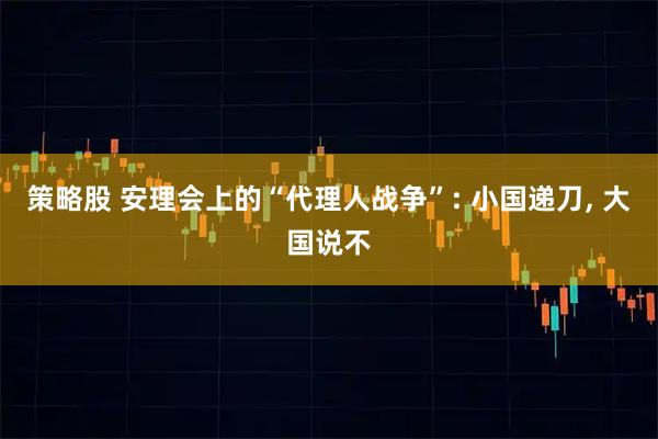 策略股 安理会上的“代理人战争”: 小国递刀, 大国说不