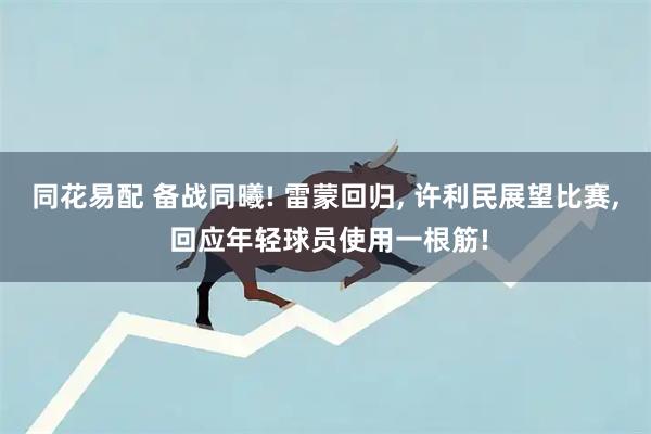 同花易配 备战同曦! 雷蒙回归, 许利民展望比赛, 回应年轻球员使用一根筋!
