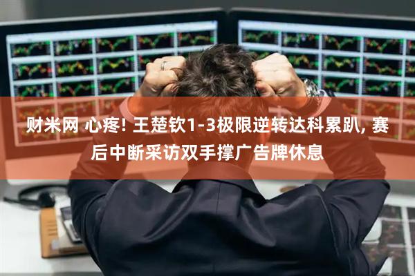 财米网 心疼! 王楚钦1-3极限逆转达科累趴, 赛后中断采访双手撑广告牌休息