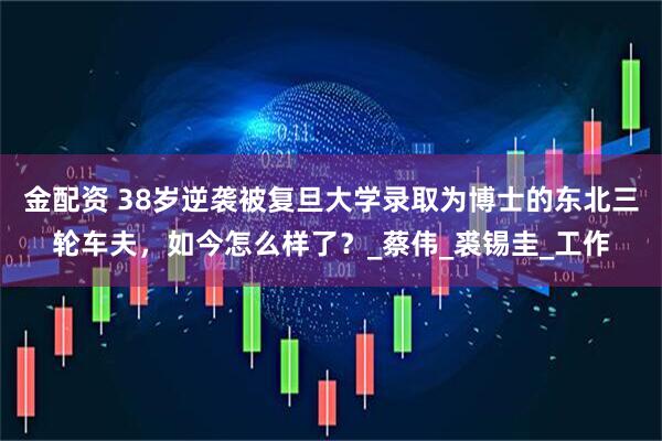 金配资 38岁逆袭被复旦大学录取为博士的东北三轮车夫,如今怎么样了?_蔡伟_裘锡圭_工作