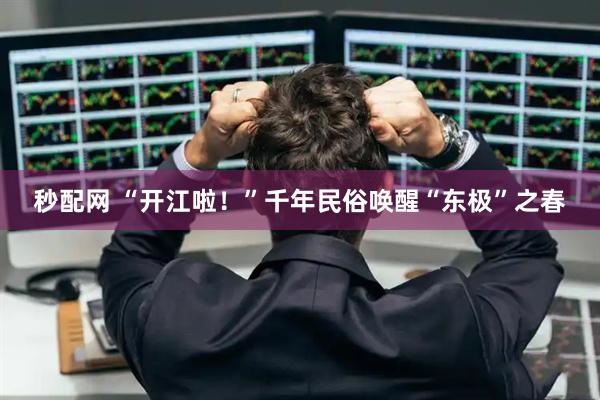 秒配网 “开江啦!”千年民俗唤醒“东极”之春