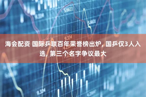 海会配资 国际乒联百年荣誉榜出炉, 国乒仅3人入选, 第三个名字争议最大