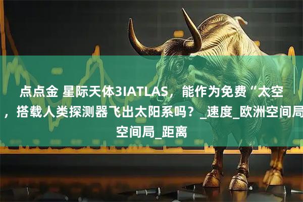 点点金 星际天体3IATLAS,能作为免费“太空巴士”,搭载人类探测器飞出太阳系吗?_速度_欧洲空间局_距离