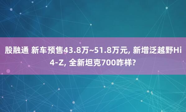 股融通 新车预售43.8万~51.8万元, 新增泛越野Hi4-Z, 全新坦克700咋样?